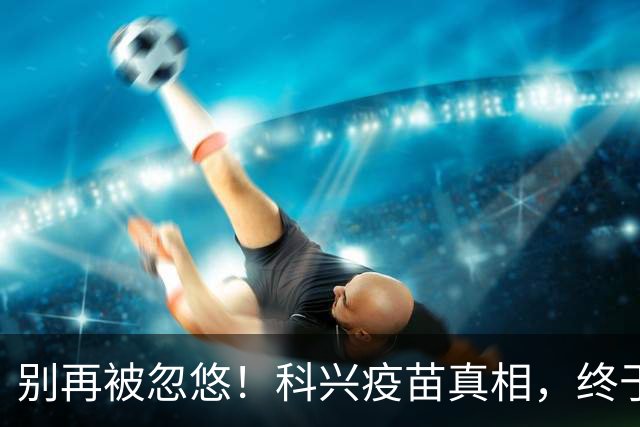 别再被忽悠！科兴疫苗真相，终于说清楚了