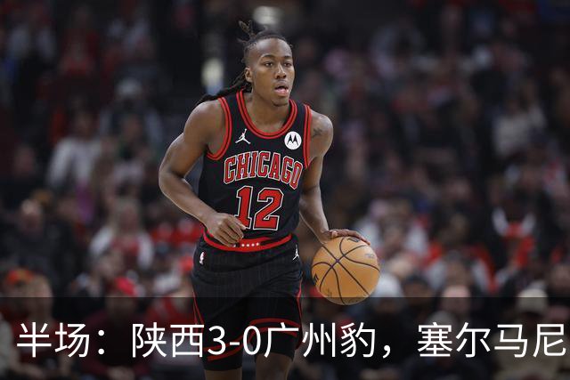 半场：陕西3-0广州豹，塞尔马尼1射2传，伊兰杜斯特传射
