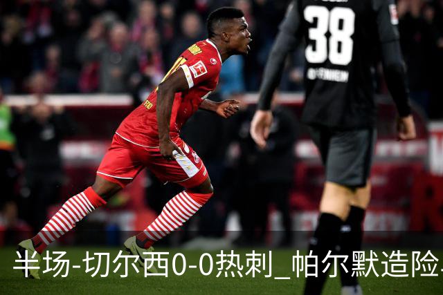 半场-切尔西0-0热刺 帕尔默造险马尔穆什失良机彭德斯神扑救主