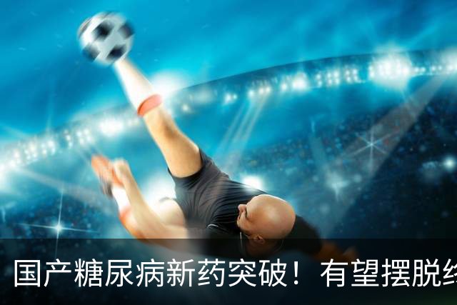国产糖尿病新药突破！有望摆脱终身打针