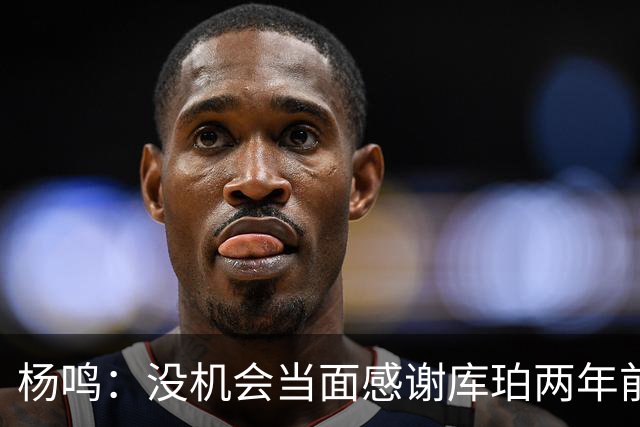 杨鸣：没机会当面感谢库珀两年前的贡献，遥祝他带队完成重建