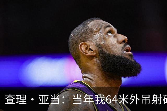 查理·亚当：当年我64米外吊射破门欧文说很一般，他至今没道歉